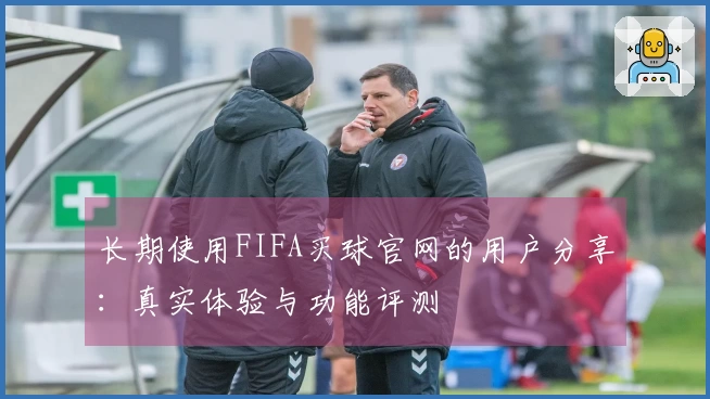 长期使用FIFA买球官网的用户分享：真实体验与功能评测