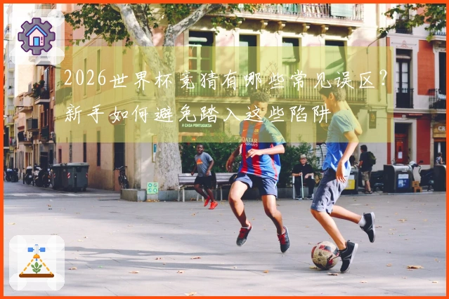2026世界杯竞猜有哪些常见误区？新手如何避免踏入这些陷阱
