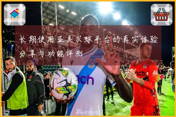 长期使用亚美买球平台的真实体验分享与功能评测