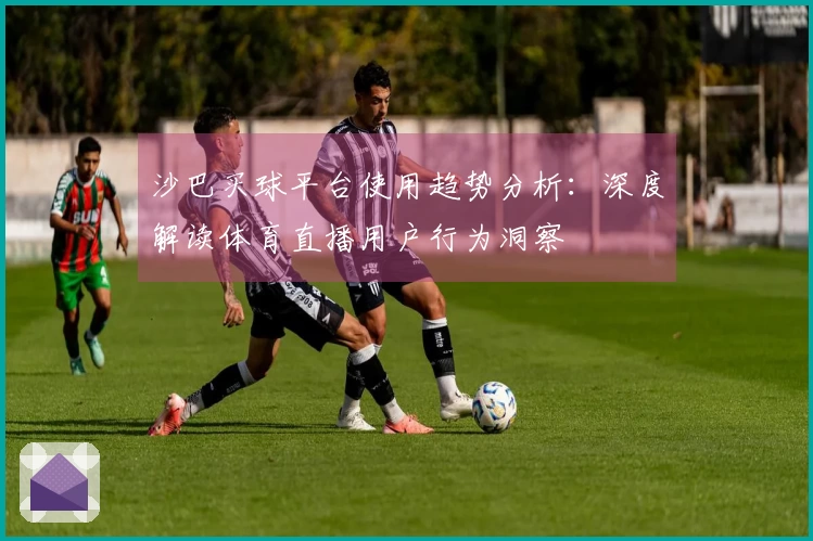 沙巴买球平台使用趋势分析：深度解读体育直播用户行为洞察